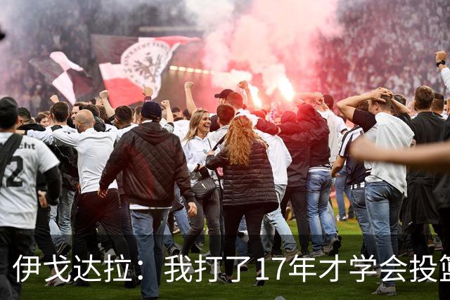 伊戈达拉：我打了17年才学会投篮 没接受过姿势训练全靠自己摸索